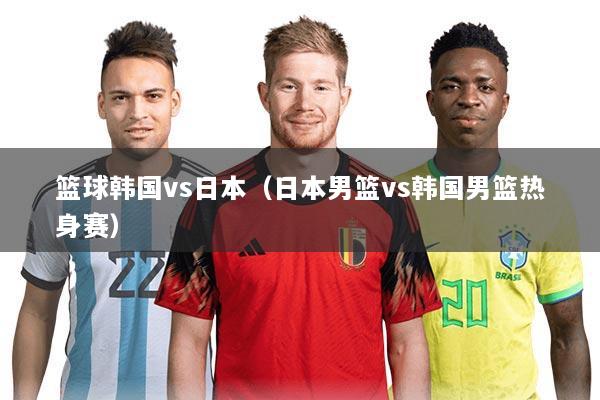 篮球韩国vs日本（日本男篮vs韩国男篮热身赛）