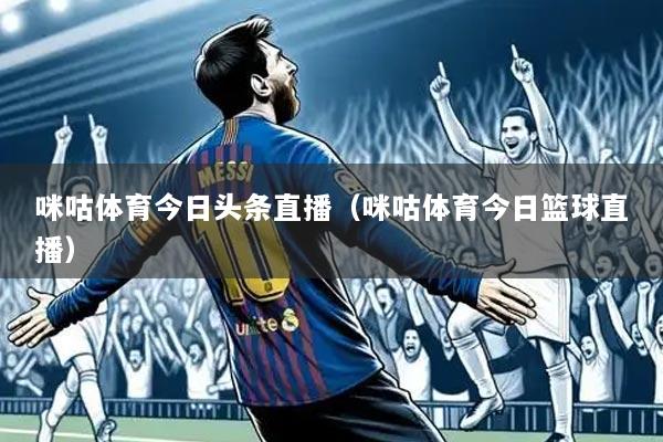 咪咕体育今日头条直播（咪咕体育今日篮球直播）