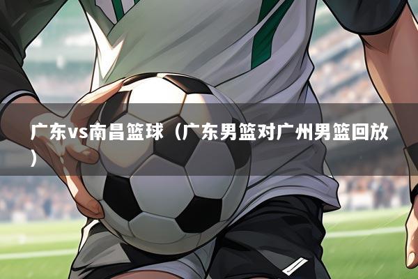 广东vs南昌篮球（广东男篮对广州男篮回放）