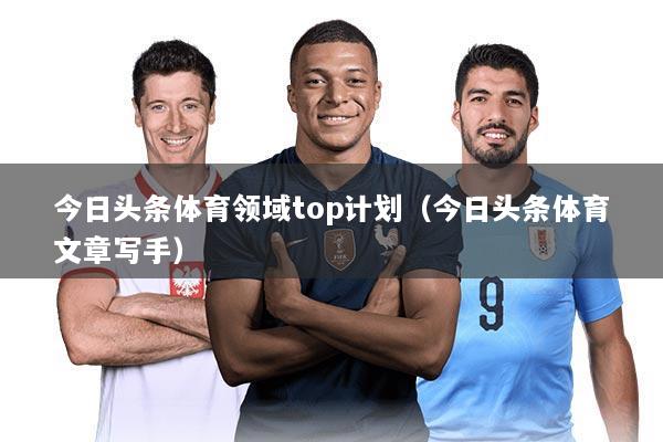 今日头条体育领域top计划（今日头条体育文章写手）