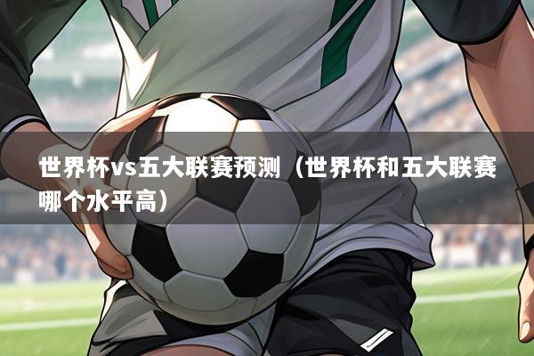 世界杯vs五大联赛预测（世界杯和五大联赛哪个水平高）