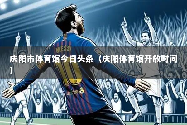 庆阳市体育馆今日头条(庆阳体育馆开放时间)