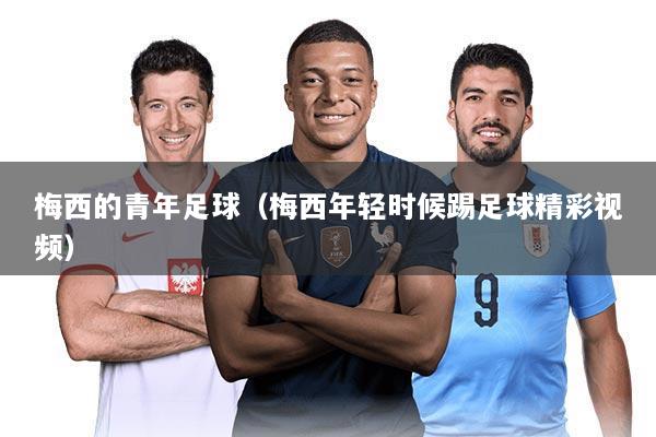 梅西的青年足球(梅西年轻时候踢足球精彩视频)