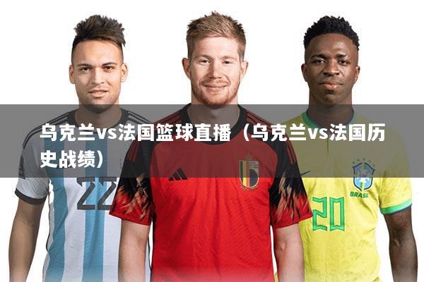 乌克兰vs法国篮球直播(乌克兰vs法国历史战绩)
