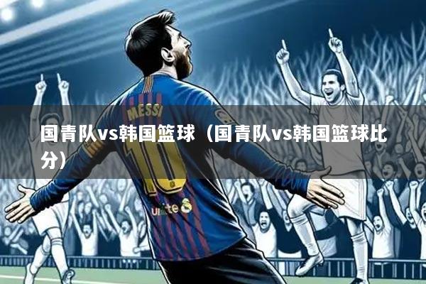 国青队vs韩国篮球(国青队vs韩国篮球比分)