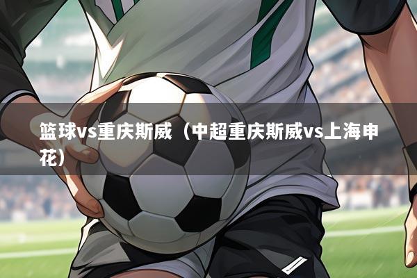 篮球vs重庆斯威(中超重庆斯威vs上海申花)