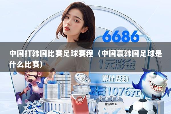 中国打韩国比赛足球赛程(中国赢韩国足球是什么比赛)