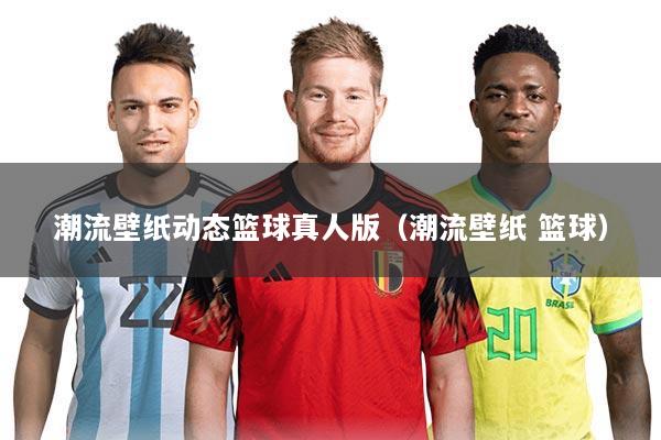 潮流壁纸动态篮球真人版（潮流壁纸 篮球）