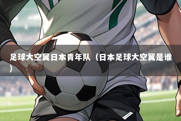 足球大空翼日本青年队(日本足球大空翼是谁)
