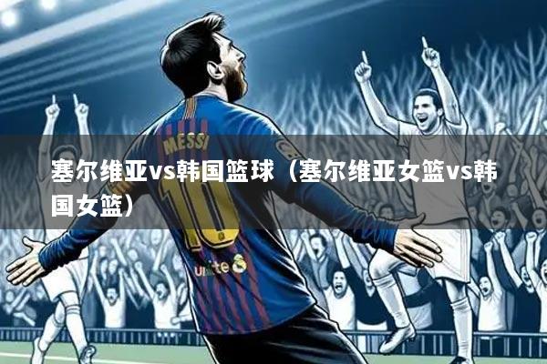塞尔维亚vs韩国篮球（塞尔维亚女篮vs韩国女篮）