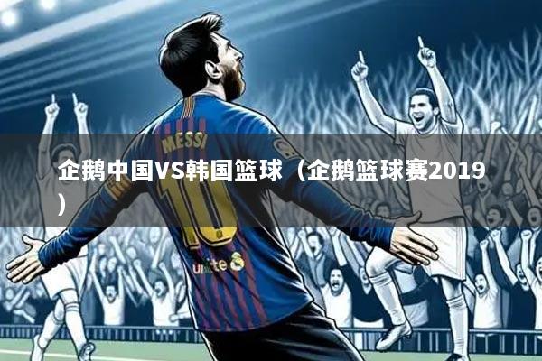 企鹅中国VS韩国篮球(企鹅篮球赛2019)