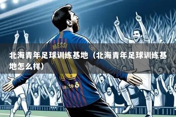 北海青年足球训练基地(北海青年足球训练基地怎么样)