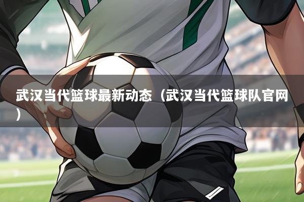 武汉当代篮球最新动态(武汉当代篮球队官网)