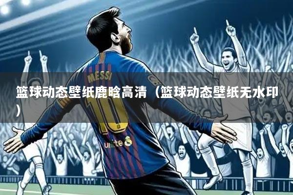 篮球动态壁纸鹿晗高清（篮球动态壁纸无水印）