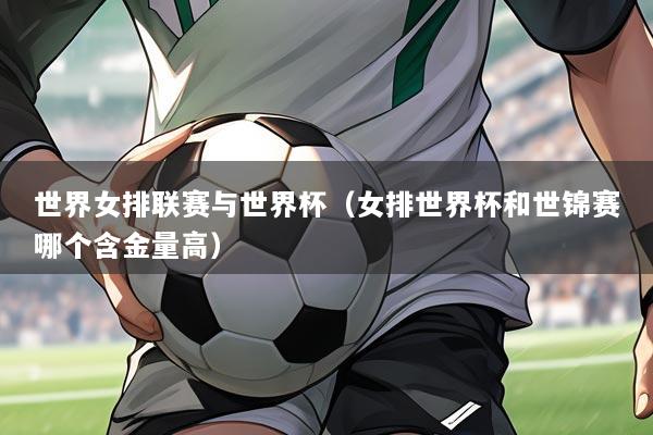 世界女排联赛与世界杯(女排世界杯和世锦赛哪个含金量高)
