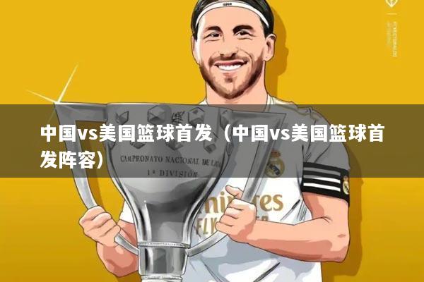 中国vs美国篮球首发（中国vs美国篮球首发阵容）